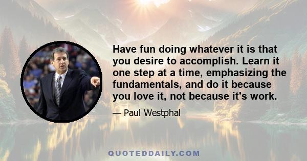 Have fun doing whatever it is that you desire to accomplish. Learn it one step at a time, emphasizing the fundamentals, and do it because you love it, not because it's work.