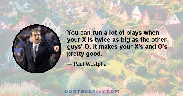 You can run a lot of plays when your X is twice as big as the other guys' O. It makes your X's and O's pretty good.