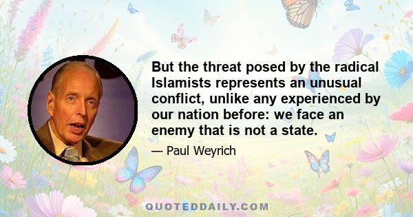 But the threat posed by the radical Islamists represents an unusual conflict, unlike any experienced by our nation before: we face an enemy that is not a state.