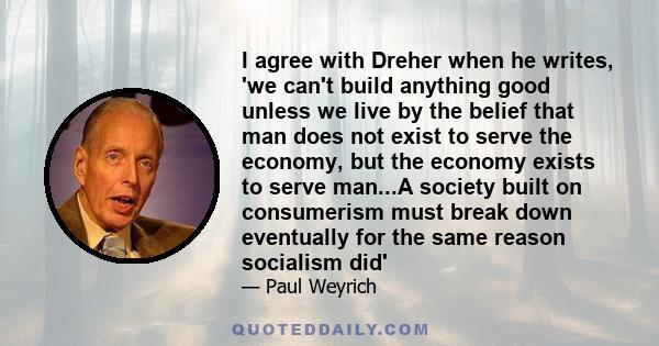 I agree with Dreher when he writes, 'we can't build anything good unless we live by the belief that man does not exist to serve the economy, but the economy exists to serve man...A society built on consumerism must