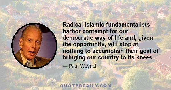 Radical Islamic fundamentalists harbor contempt for our democratic way of life and, given the opportunity, will stop at nothing to accomplish their goal of bringing our country to its knees.