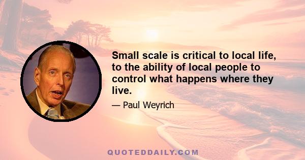 Small scale is critical to local life, to the ability of local people to control what happens where they live.