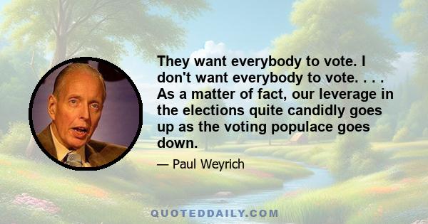 They want everybody to vote. I don't want everybody to vote. . . . As a matter of fact, our leverage in the elections quite candidly goes up as the voting populace goes down.