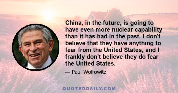 China, in the future, is going to have even more nuclear capability than it has had in the past. I don't believe that they have anything to fear from the United States, and I frankly don't believe they do fear the