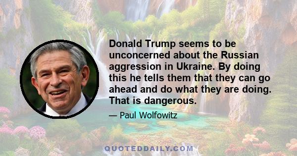 Donald Trump seems to be unconcerned about the Russian aggression in Ukraine. By doing this he tells them that they can go ahead and do what they are doing. That is dangerous.