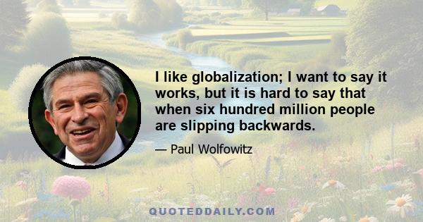 I like globalization; I want to say it works, but it is hard to say that when six hundred million people are slipping backwards.