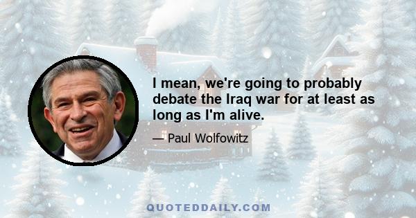 I mean, we're going to probably debate the Iraq war for at least as long as I'm alive.