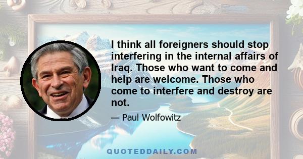 I think all foreigners should stop interfering in the internal affairs of Iraq. Those who want to come and help are welcome. Those who come to interfere and destroy are not.