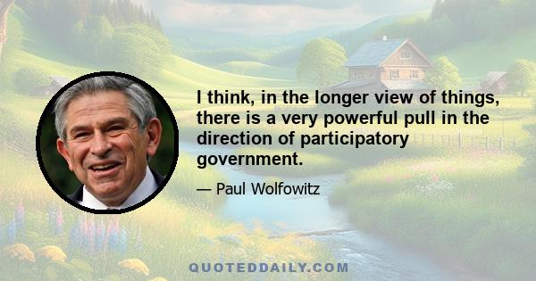 I think, in the longer view of things, there is a very powerful pull in the direction of participatory government.