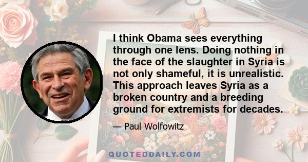 I think Obama sees everything through one lens. Doing nothing in the face of the slaughter in Syria is not only shameful, it is unrealistic. This approach leaves Syria as a broken country and a breeding ground for