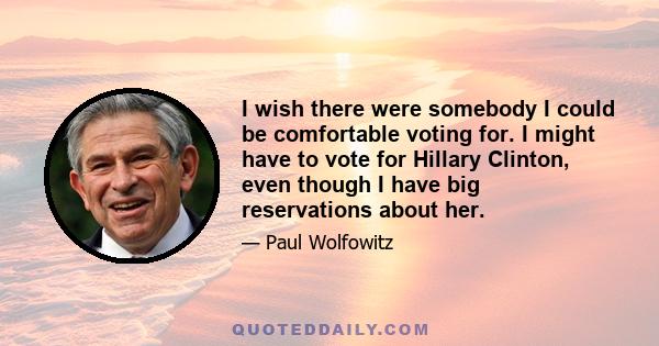 I wish there were somebody I could be comfortable voting for. I might have to vote for Hillary Clinton, even though I have big reservations about her.