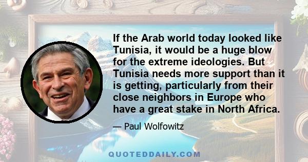 If the Arab world today looked like Tunisia, it would be a huge blow for the extreme ideologies. But Tunisia needs more support than it is getting, particularly from their close neighbors in Europe who have a great