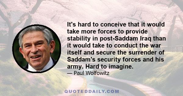 It's hard to conceive that it would take more forces to provide stability in post-Saddam Iraq than it would take to conduct the war itself and secure the surrender of Saddam's security forces and his army. Hard to