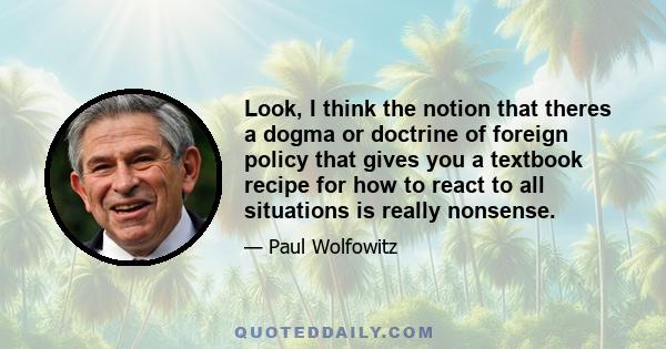 Look, I think the notion that theres a dogma or doctrine of foreign policy that gives you a textbook recipe for how to react to all situations is really nonsense.