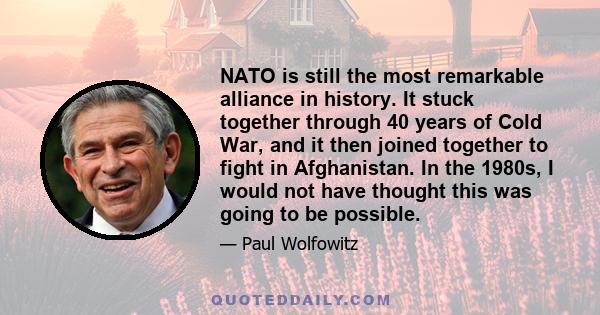 NATO is still the most remarkable alliance in history. It stuck together through 40 years of Cold War, and it then joined together to fight in Afghanistan. In the 1980s, I would not have thought this was going to be