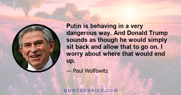 Putin is behaving in a very dangerous way. And Donald Trump sounds as though he would simply sit back and allow that to go on. I worry about where that would end up.