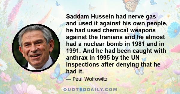 Saddam Hussein had nerve gas and used it against his own people, he had used chemical weapons against the Iranians and he almost had a nuclear bomb in 1981 and in 1991. And he had been caught with anthrax in 1995 by the 