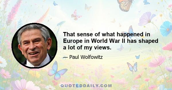 That sense of what happened in Europe in World War II has shaped a lot of my views.