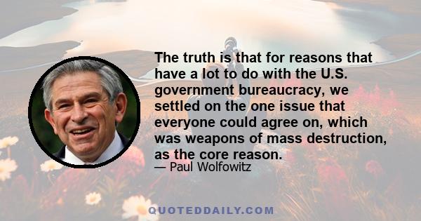 The truth is that for reasons that have a lot to do with the U.S. government bureaucracy, we settled on the one issue that everyone could agree on, which was weapons of mass destruction, as the core reason.