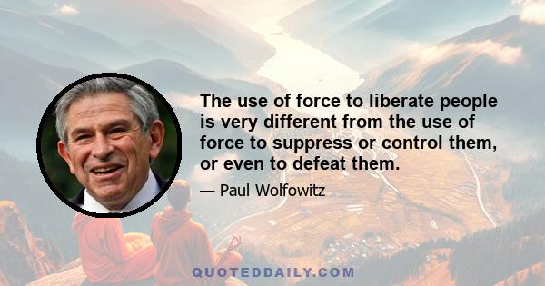 The use of force to liberate people is very different from the use of force to suppress or control them, or even to defeat them.