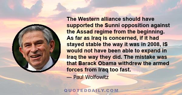 The Western alliance should have supported the Sunni opposition against the Assad regime from the beginning. As far as Iraq is concerned, if it had stayed stable the way it was in 2008, IS would not have been able to