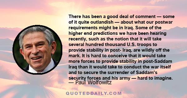 There has been a good deal of comment — some of it quite outlandish — about what our postwar requirements might be in Iraq. Some of the higher end predictions we have been hearing recently, such as the notion that it