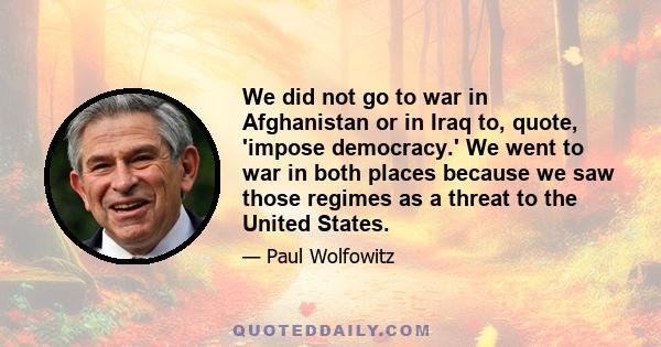 We did not go to war in Afghanistan or in Iraq to, quote, 'impose democracy.' We went to war in both places because we saw those regimes as a threat to the United States.