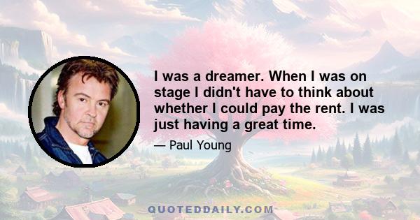 I was a dreamer. When I was on stage I didn't have to think about whether I could pay the rent. I was just having a great time.