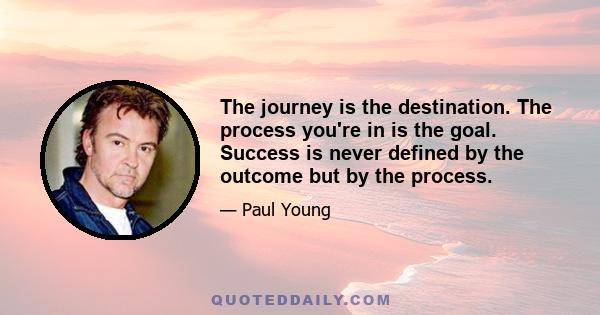 The journey is the destination. The process you're in is the goal. Success is never defined by the outcome but by the process.