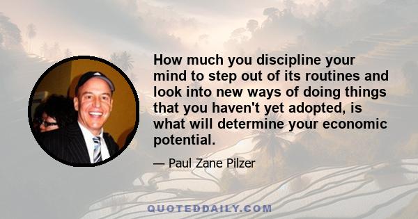 How much you discipline your mind to step out of its routines and look into new ways of doing things that you haven't yet adopted, is what will determine your economic potential.