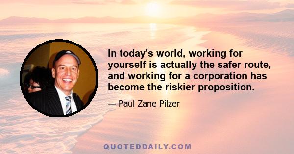 In today's world, working for yourself is actually the safer route, and working for a corporation has become the riskier proposition.