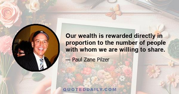 Our wealth is rewarded directly in proportion to the number of people with whom we are willing to share.