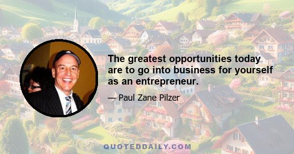 The greatest opportunities today are to go into business for yourself as an entrepreneur.