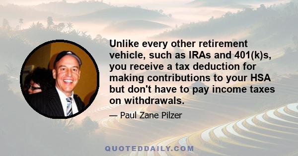 Unlike every other retirement vehicle, such as IRAs and 401(k)s, you receive a tax deduction for making contributions to your HSA but don't have to pay income taxes on withdrawals.