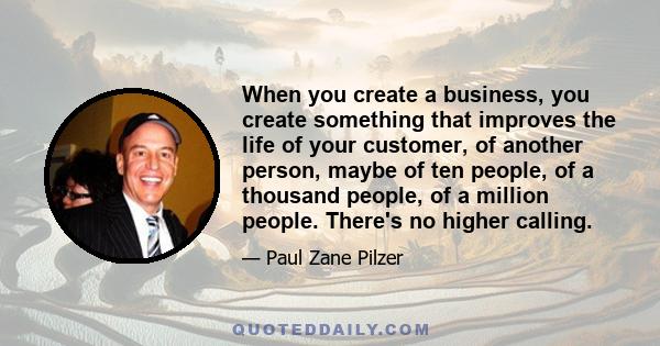 When you create a business, you create something that improves the life of your customer, of another person, maybe of ten people, of a thousand people, of a million people. There's no higher calling.