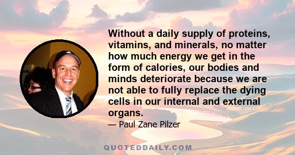 Without a daily supply of proteins, vitamins, and minerals, no matter how much energy we get in the form of calories, our bodies and minds deteriorate because we are not able to fully replace the dying cells in our