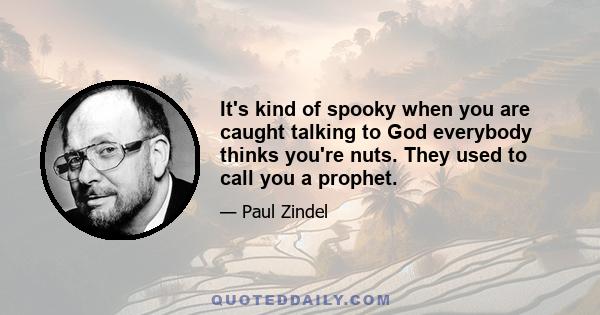 It's kind of spooky when you are caught talking to God everybody thinks you're nuts. They used to call you a prophet.