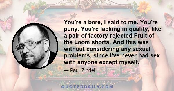 You're a bore, I said to me. You're puny. You're lacking in quality, like a pair of factory-rejected Fruit of the Loom shorts. And this was without considering any sexual problems, since I've never had sex with anyone