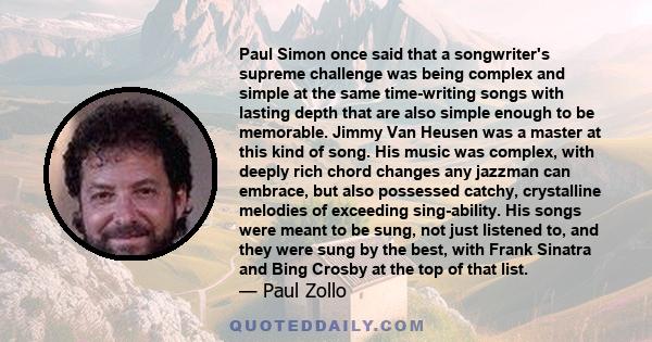 Paul Simon once said that a songwriter's supreme challenge was being complex and simple at the same time-writing songs with lasting depth that are also simple enough to be memorable. Jimmy Van Heusen was a master at