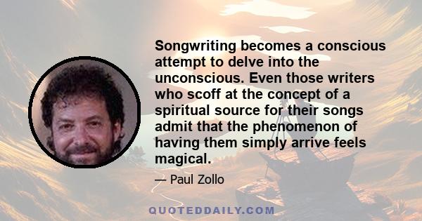 Songwriting becomes a conscious attempt to delve into the unconscious. Even those writers who scoff at the concept of a spiritual source for their songs admit that the phenomenon of having them simply arrive feels