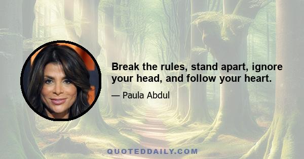 Break the rules, stand apart, ignore your head, and follow your heart.