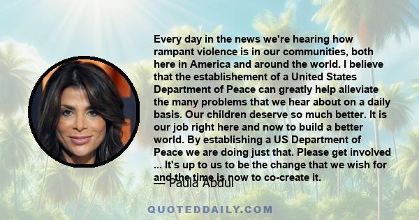 Every day in the news we're hearing how rampant violence is in our communities, both here in America and around the world. I believe that the establishement of a United States Department of Peace can greatly help