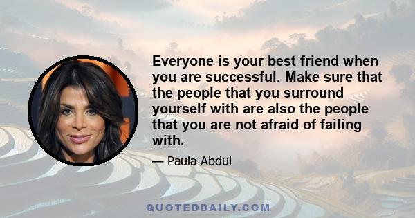 Everyone is your best friend when you are successful. Make sure that the people that you surround yourself with are also the people that you are not afraid of failing with.