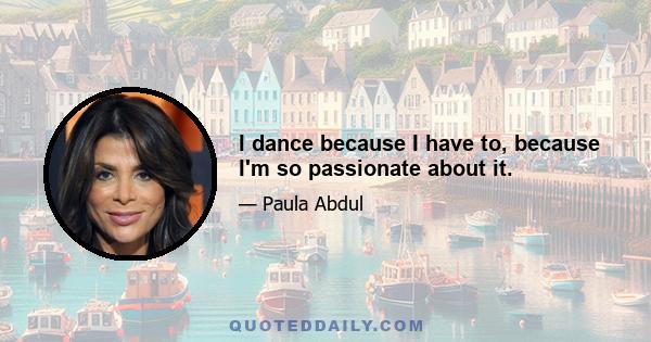 I dance because I have to, because I'm so passionate about it.