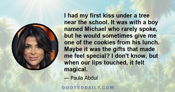 I had my first kiss under a tree near the school. It was with a boy named Michael who rarely spoke, but he would sometimes give me one of the cookies from his lunch. Maybe it was the gifts that made me feel special? I