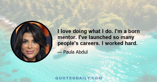 I love doing what I do. I'm a born mentor. I've launched so many people's careers. I worked hard.