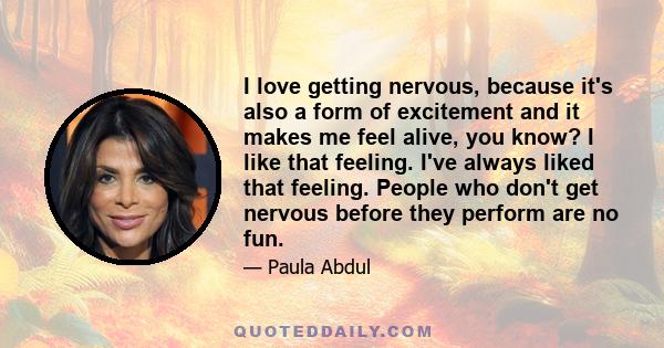 I love getting nervous, because it's also a form of excitement and it makes me feel alive, you know? I like that feeling. I've always liked that feeling. People who don't get nervous before they perform are no fun.