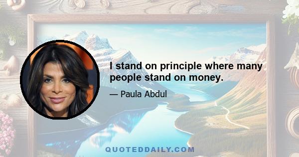 I stand on principle where many people stand on money.