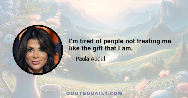 I'm tired of people not treating me like the gift that I am.