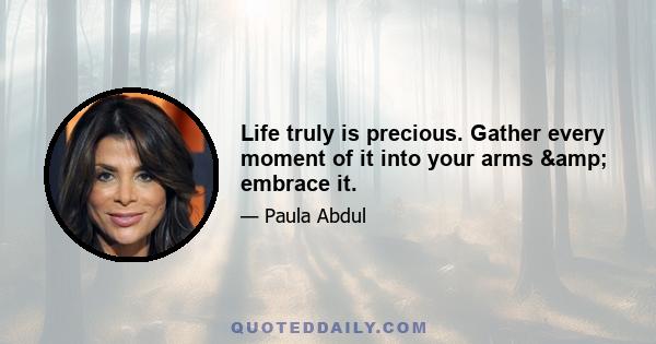 Life truly is precious. Gather every moment of it into your arms & embrace it.